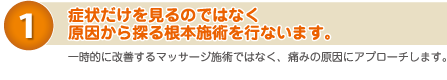 １）病状だけを見るのではなく、原因から探る根本施術を行います。　一時的に改善するマッサージではなく、痛みの原因にアプローチします。