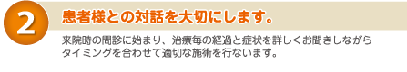 ２）患者様との対話を大切にします。　来院時の問診に始まり、治療毎の経過と症状を詳しくお聞きしながら、タイミングを合わせて適切な施術を行います。