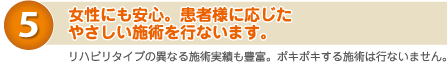 ５）女性にも安心。患者様に応じたやさしい施術を行います。　リハビリタイプの異なる施術も豊富。ポキポキする施術は行いません。